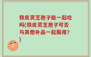 铁皮灵芝孢子能一起吃吗(铁皮灵芝孢子可否与其他补品一起服用？)
