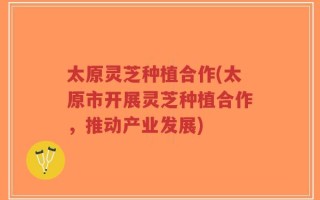 太原灵芝种植合作(太原市开展灵芝种植合作，推动产业发展)