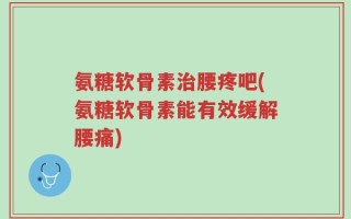 氨糖软骨素治腰疼吧(氨糖软骨素能有效缓解腰痛)