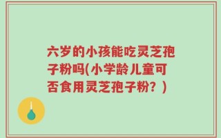 六岁的小孩能吃灵芝孢子粉吗(小学龄儿童可否食用灵芝孢子粉？)