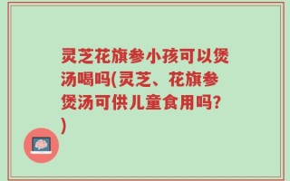 灵芝花旗参小孩可以煲汤喝吗(灵芝、花旗参煲汤可供儿童食用吗？)