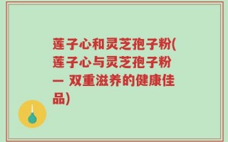 莲子心和灵芝孢子粉(莲子心与灵芝孢子粉 — 双重滋养的健康佳品)