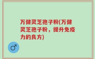 万健灵芝孢子粉(万健灵芝孢子粉，提升免疫力的良方)