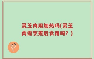 灵芝肉用加热吗(灵芝肉需烹煮后食用吗？)