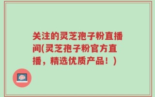关注的灵芝孢子粉直播间(灵芝孢子粉官方直播，精选优质产品！)