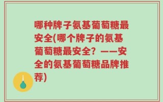 哪种牌子氨基葡萄糖最安全(哪个牌子的氨基葡萄糖最安全？——安全的氨基葡萄糖品牌推荐)