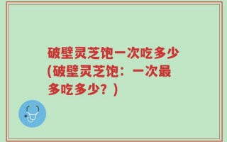 破壁灵芝饱一次吃多少(破壁灵芝饱：一次最多吃多少？)