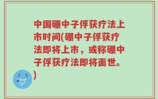 中国硼中子俘获疗法上市时间(硼中子俘获疗法即将上市，或称硼中子俘获疗法即将面世。)