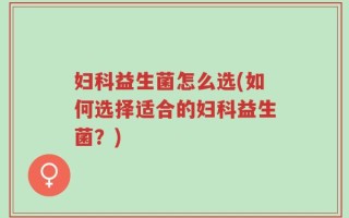 妇科益生菌怎么选(如何选择适合的妇科益生菌？)