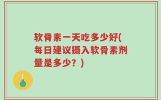 软骨素一天吃多少好(每日建议摄入软骨素剂量是多少？)