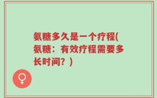 氨糖多久是一个疗程(氨糖：有效疗程需要多长时间？)