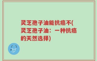 灵芝孢子油能抗癌不(灵芝孢子油：一种抗癌的天然选择)