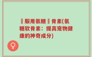 貓服用氨糖軟骨素(氨糖软骨素：提高宠物健康的神奇成分)