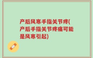 产后风寒手指关节疼(产后手指关节疼痛可能是风寒引起)