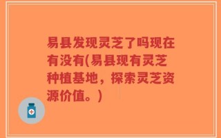 易县发现灵芝了吗现在有没有(易县现有灵芝种植基地，探索灵芝资源价值。)