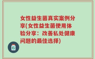 女性益生菌真实案例分享(女性益生菌使用体验分享：改善私处健康问题的最佳选择)