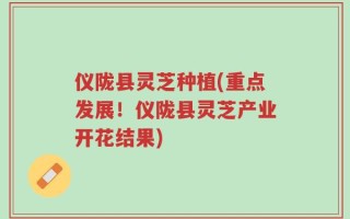仪陇县灵芝种植(重点发展！仪陇县灵芝产业开花结果)