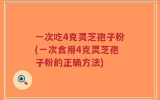 一次吃4克灵芝孢子粉(一次食用4克灵芝孢子粉的正确方法)
