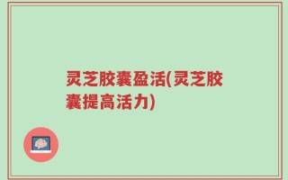 灵芝胶囊盈活(灵芝胶囊提高活力)