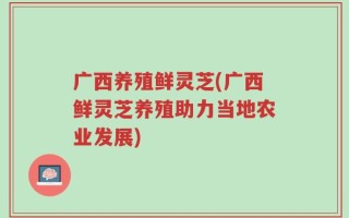 广西养殖鲜灵芝(广西鲜灵芝养殖助力当地农业发展)