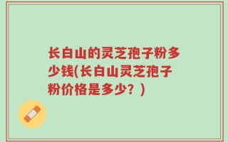长白山的灵芝孢子粉多少钱(长白山灵芝孢子粉价格是多少？)