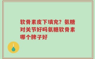 软骨素皮下填充？氨糖对关节好吗氨糖软骨素哪个牌子好