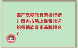 国产氨糖软骨素排行榜？国内市场上最受欢迎的氨糖软骨素品牌排名？