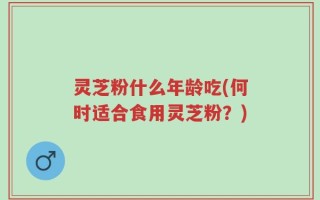 灵芝粉什么年龄吃(何时适合食用灵芝粉？)
