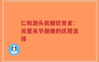 仁和源头氨糖软骨素：关爱关节健康的优质选择