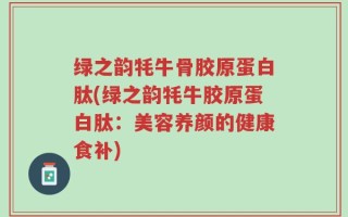 绿之韵牦牛骨胶原蛋白肽(绿之韵牦牛胶原蛋白肽：美容养颜的健康食补)