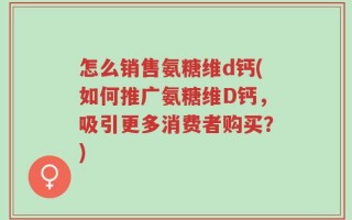 怎么销售氨糖维d钙(如何推广氨糖维D钙，吸引更多消费者购买？)
