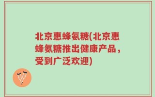 北京惠蜂氨糖(北京惠蜂氨糖推出健康产品，受到广泛欢迎)