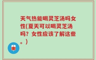 天气热能喝灵芝汤吗女性(夏天可以喝灵芝汤吗？女性应该了解这些。)