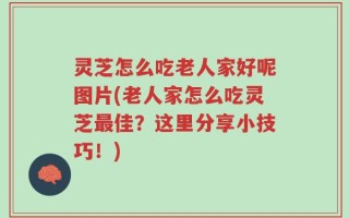 灵芝怎么吃老人家好呢图片(老人家怎么吃灵芝最佳？这里分享小技巧！)