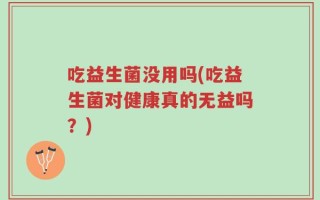 吃益生菌没用吗(吃益生菌对健康真的无益吗？)
