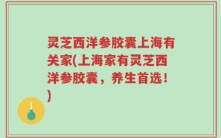 灵芝西洋参胶囊上海有关家(上海家有灵芝西洋参胶囊，养生首选！)