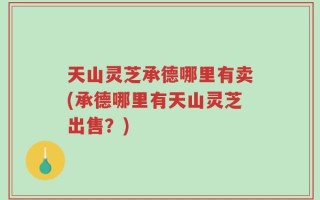 天山灵芝承德哪里有卖(承德哪里有天山灵芝出售？)