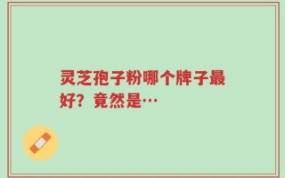 灵芝孢子粉哪个牌子最好？竟然是…