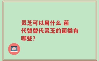 灵芝可以用什么 菌 代替替代灵芝的菌类有哪些？