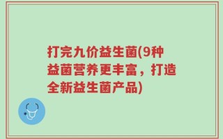 打完九价益生菌(9种益菌营养更丰富，打造全新益生菌产品)