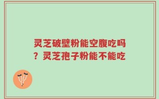 灵芝破壁粉能空腹吃吗？灵芝孢子粉能不能吃