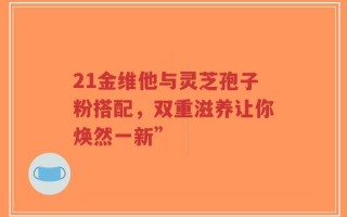 21金维他与灵芝孢子粉搭配，双重滋养让你焕然一新”