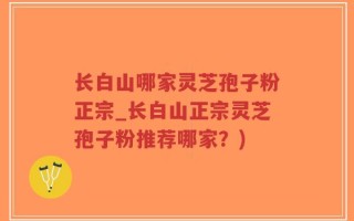 长白山哪家灵芝孢子粉正宗_长白山正宗灵芝孢子粉推荐哪家？)