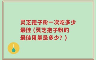 灵芝孢子粉一次吃多少最佳 (灵芝孢子粉的最佳用量是多少？)