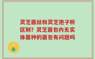 灵芝菌丝和灵芝孢子粉区别？灵芝菌包内无实体菌种的菌包有问题吗