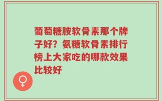 葡萄糖胺软骨素那个牌子好？氨糖软骨素排行榜上大家吃的哪款效果比较好