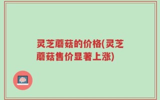灵芝蘑菇的价格(灵芝蘑菇售价显著上涨)