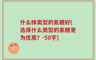 什么样类型的氨糖好(选择什么类型的氨糖更为优质？-50字)