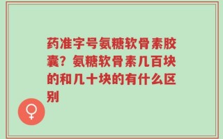 药准字号氨糖软骨素胶囊？氨糖软骨素几百块的和几十块的有什么区别