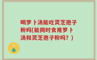 喝罗卜汤能吃灵芝孢子粉吗(能同时食用罗卜汤和灵芝孢子粉吗？)